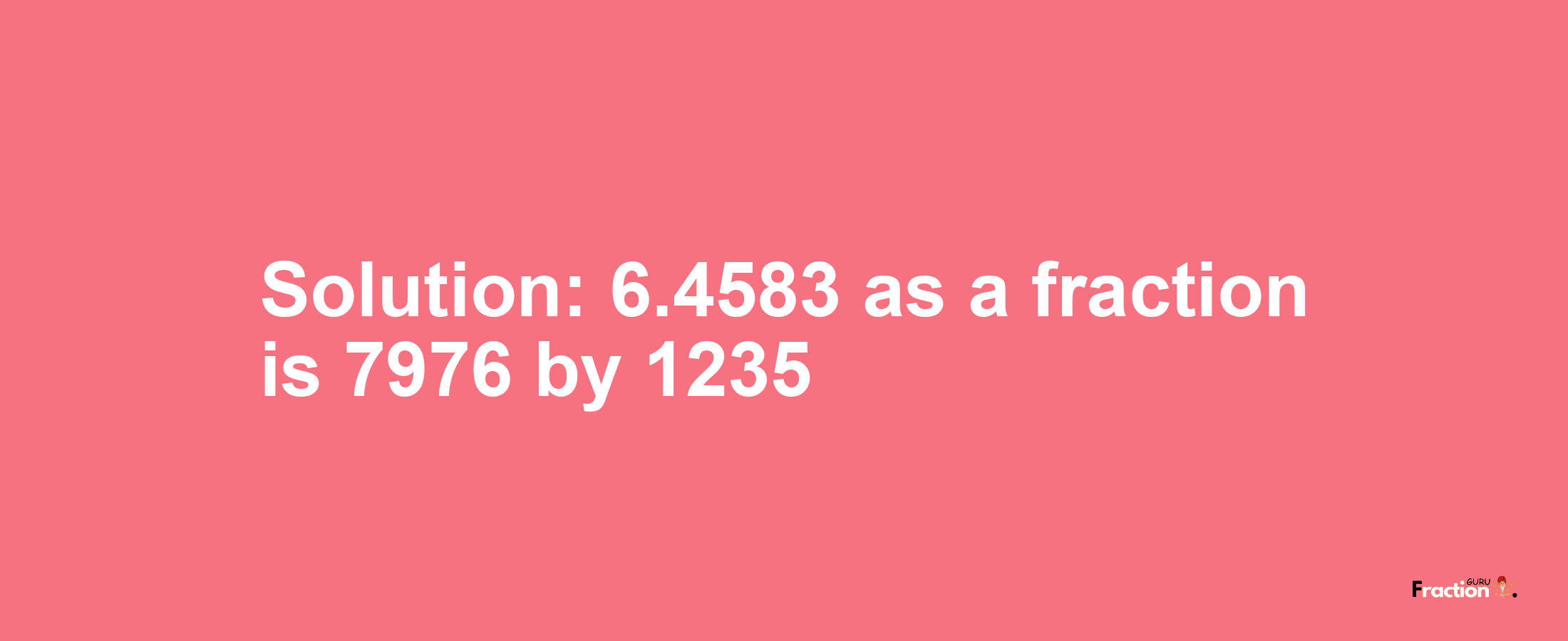 Solution:6.4583 as a fraction is 7976/1235